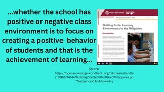 ...whether the school has
positive or negative class
environment is to focus on
creating a positive behavior
of students and that is the
achievement of learning...
Source:
https://openknowledge.worldbank.org/bitstream/handle
/10986/24744/Building0bette0s0in0the0Philippines.pd
f?sequence=1&isAllowed=y
 