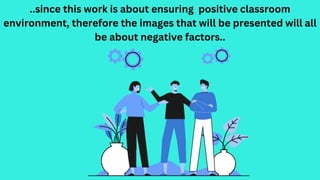 ..since this work is about ensuring positive classroom
environment, therefore the images that will be presented will all
be about negative factors..
 
