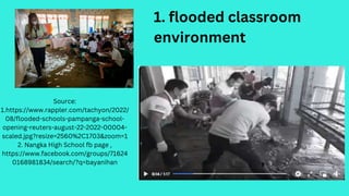 Source:
1.https://www.rappler.com/tachyon/2022/
08/flooded-schools-pampanga-school-
opening-reuters-august-22-2022-00004-
scaled.jpg?resize=2560%2C1703&zoom=1
2. Nangka High School fb page ,
https://www.facebook.com/groups/71624
0168981834/search/?q=bayanihan
1. flooded classroom
environment
 