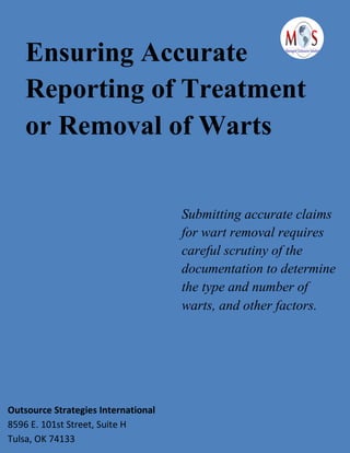 Ensuring Accurate
Reporting of Treatment
or Removal of Warts
Submitting accurate claims
for wart removal requires
careful scrutiny of the
documentation to determine
the type and number of
warts, and other factors.
Outsource Strategies International
8596 E. 101st Street, Suite H
Tulsa, OK 74133
 