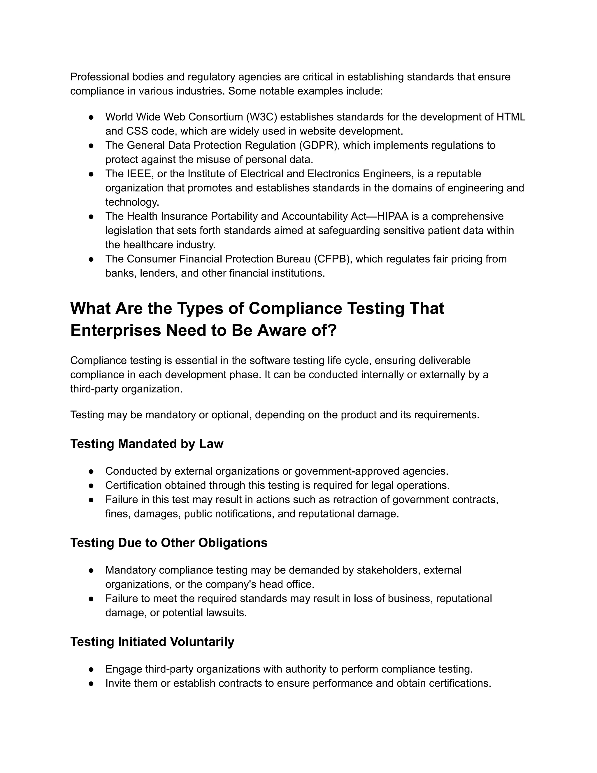 Professional bodies and regulatory agencies are critical in establishing standards that ensure
compliance in various industries. Some notable examples include:
●​ World Wide Web Consortium (W3C) establishes standards for the development of HTML
and CSS code, which are widely used in website development.
●​ The General Data Protection Regulation (GDPR), which implements regulations to
protect against the misuse of personal data.
●​ The IEEE, or the Institute of Electrical and Electronics Engineers, is a reputable
organization that promotes and establishes standards in the domains of engineering and
technology.
●​ The Health Insurance Portability and Accountability Act—HIPAA is a comprehensive
legislation that sets forth standards aimed at safeguarding sensitive patient data within
the healthcare industry.
●​ The Consumer Financial Protection Bureau (CFPB), which regulates fair pricing from
banks, lenders, and other financial institutions.
What Are the Types of Compliance Testing That
Enterprises Need to Be Aware of?
Compliance testing is essential in the software testing life cycle, ensuring deliverable
compliance in each development phase. It can be conducted internally or externally by a
third-party organization.
Testing may be mandatory or optional, depending on the product and its requirements.
Testing Mandated by Law
●​ Conducted by external organizations or government-approved agencies.
●​ Certification obtained through this testing is required for legal operations.
●​ Failure in this test may result in actions such as retraction of government contracts,
fines, damages, public notifications, and reputational damage.
Testing Due to Other Obligations
●​ Mandatory compliance testing may be demanded by stakeholders, external
organizations, or the company's head office.
●​ Failure to meet the required standards may result in loss of business, reputational
damage, or potential lawsuits.
Testing Initiated Voluntarily
●​ Engage third-party organizations with authority to perform compliance testing.
●​ Invite them or establish contracts to ensure performance and obtain certifications.
 