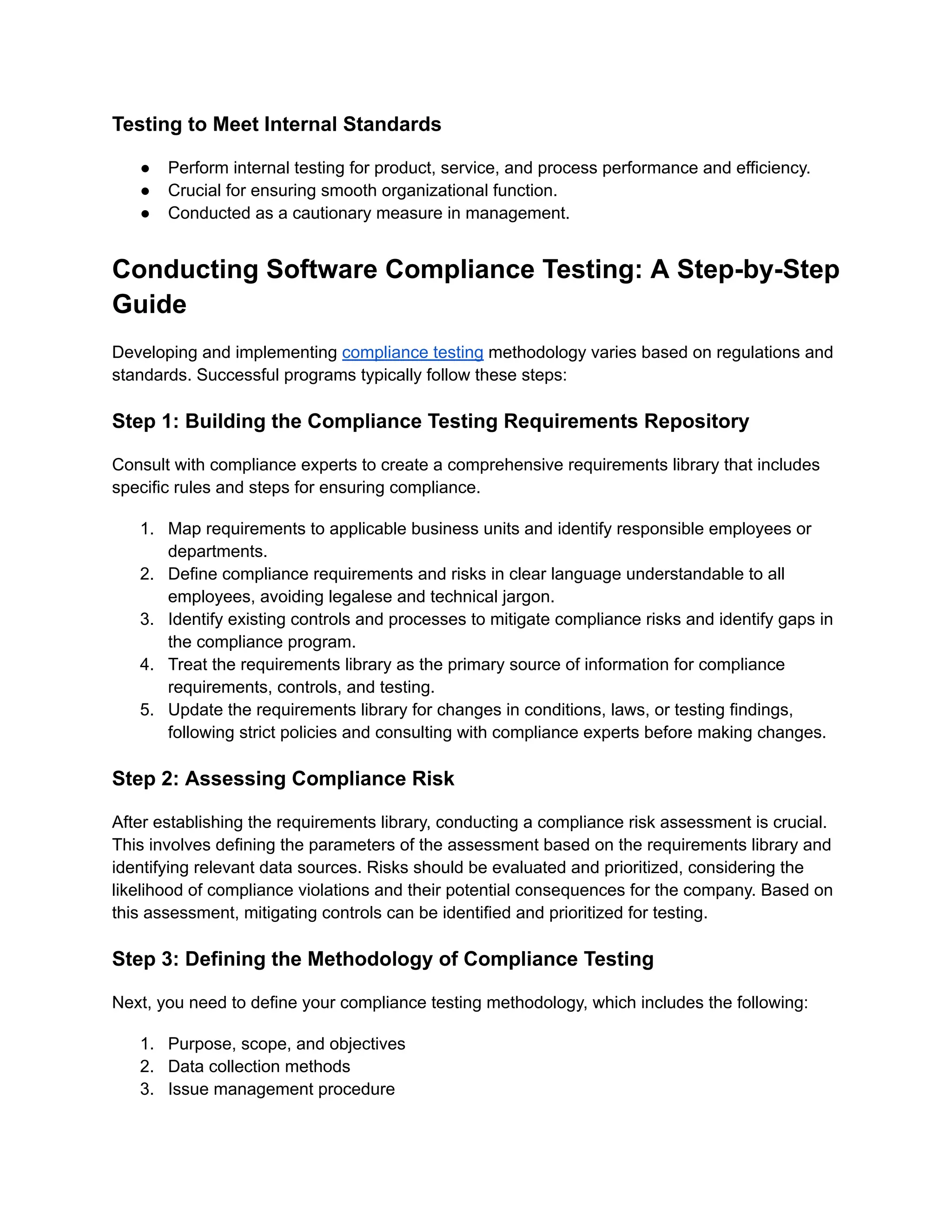Testing to Meet Internal Standards
●​ Perform internal testing for product, service, and process performance and efficiency.
●​ Crucial for ensuring smooth organizational function.
●​ Conducted as a cautionary measure in management.
Conducting Software Compliance Testing: A Step-by-Step
Guide
Developing and implementing compliance testing methodology varies based on regulations and
standards. Successful programs typically follow these steps:
Step 1: Building the Compliance Testing Requirements Repository
Consult with compliance experts to create a comprehensive requirements library that includes
specific rules and steps for ensuring compliance.
1.​ Map requirements to applicable business units and identify responsible employees or
departments.
2.​ Define compliance requirements and risks in clear language understandable to all
employees, avoiding legalese and technical jargon.
3.​ Identify existing controls and processes to mitigate compliance risks and identify gaps in
the compliance program.
4.​ Treat the requirements library as the primary source of information for compliance
requirements, controls, and testing.
5.​ Update the requirements library for changes in conditions, laws, or testing findings,
following strict policies and consulting with compliance experts before making changes.
Step 2: Assessing Compliance Risk
After establishing the requirements library, conducting a compliance risk assessment is crucial.
This involves defining the parameters of the assessment based on the requirements library and
identifying relevant data sources. Risks should be evaluated and prioritized, considering the
likelihood of compliance violations and their potential consequences for the company. Based on
this assessment, mitigating controls can be identified and prioritized for testing.
Step 3: Defining the Methodology of Compliance Testing
Next, you need to define your compliance testing methodology, which includes the following:
1.​ Purpose, scope, and objectives
2.​ Data collection methods
3.​ Issue management procedure
 