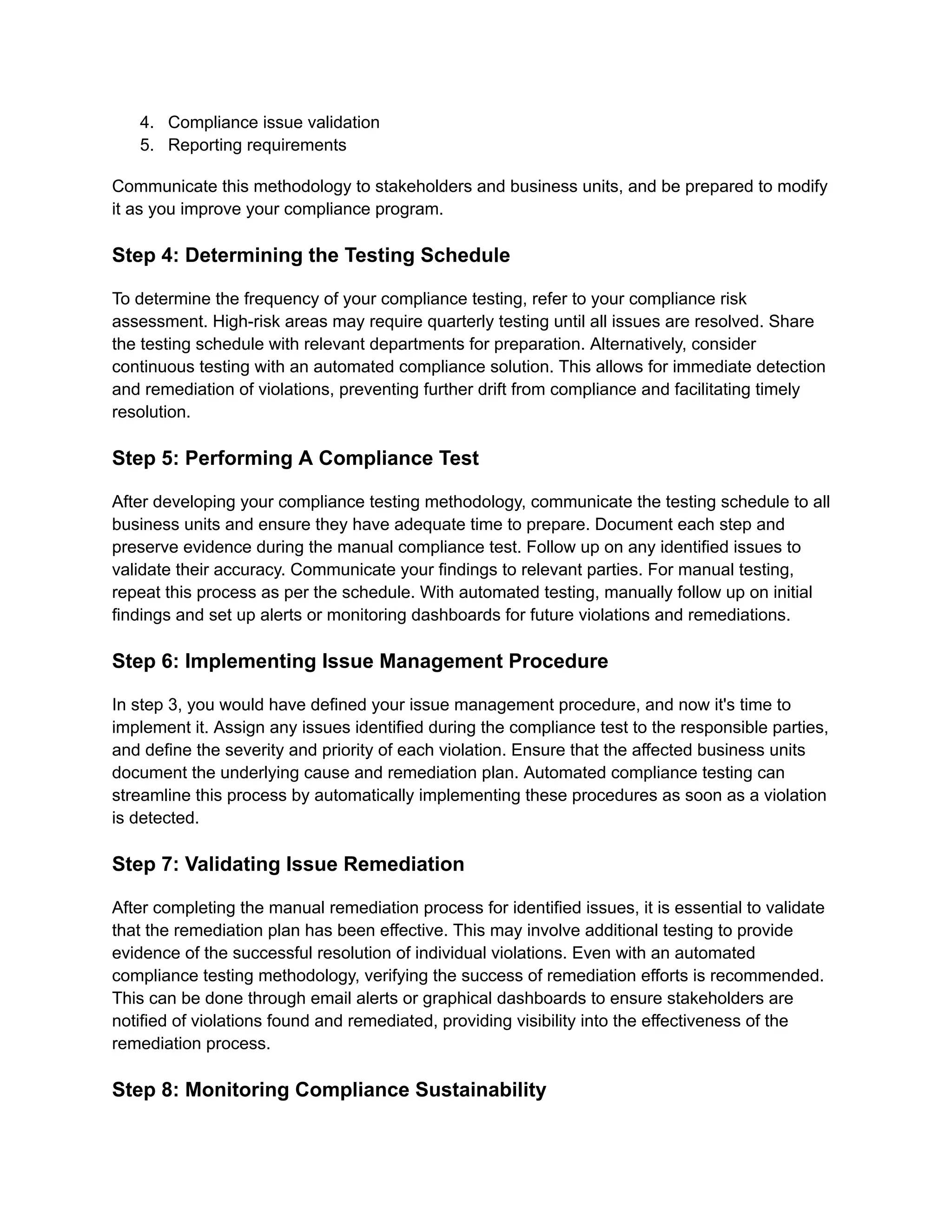 4.​ Compliance issue validation
5.​ Reporting requirements
Communicate this methodology to stakeholders and business units, and be prepared to modify
it as you improve your compliance program.
Step 4: Determining the Testing Schedule
To determine the frequency of your compliance testing, refer to your compliance risk
assessment. High-risk areas may require quarterly testing until all issues are resolved. Share
the testing schedule with relevant departments for preparation. Alternatively, consider
continuous testing with an automated compliance solution. This allows for immediate detection
and remediation of violations, preventing further drift from compliance and facilitating timely
resolution.
Step 5: Performing A Compliance Test
After developing your compliance testing methodology, communicate the testing schedule to all
business units and ensure they have adequate time to prepare. Document each step and
preserve evidence during the manual compliance test. Follow up on any identified issues to
validate their accuracy. Communicate your findings to relevant parties. For manual testing,
repeat this process as per the schedule. With automated testing, manually follow up on initial
findings and set up alerts or monitoring dashboards for future violations and remediations.
Step 6: Implementing Issue Management Procedure
In step 3, you would have defined your issue management procedure, and now it's time to
implement it. Assign any issues identified during the compliance test to the responsible parties,
and define the severity and priority of each violation. Ensure that the affected business units
document the underlying cause and remediation plan. Automated compliance testing can
streamline this process by automatically implementing these procedures as soon as a violation
is detected.
Step 7: Validating Issue Remediation
After completing the manual remediation process for identified issues, it is essential to validate
that the remediation plan has been effective. This may involve additional testing to provide
evidence of the successful resolution of individual violations. Even with an automated
compliance testing methodology, verifying the success of remediation efforts is recommended.
This can be done through email alerts or graphical dashboards to ensure stakeholders are
notified of violations found and remediated, providing visibility into the effectiveness of the
remediation process.
Step 8: Monitoring Compliance Sustainability
 