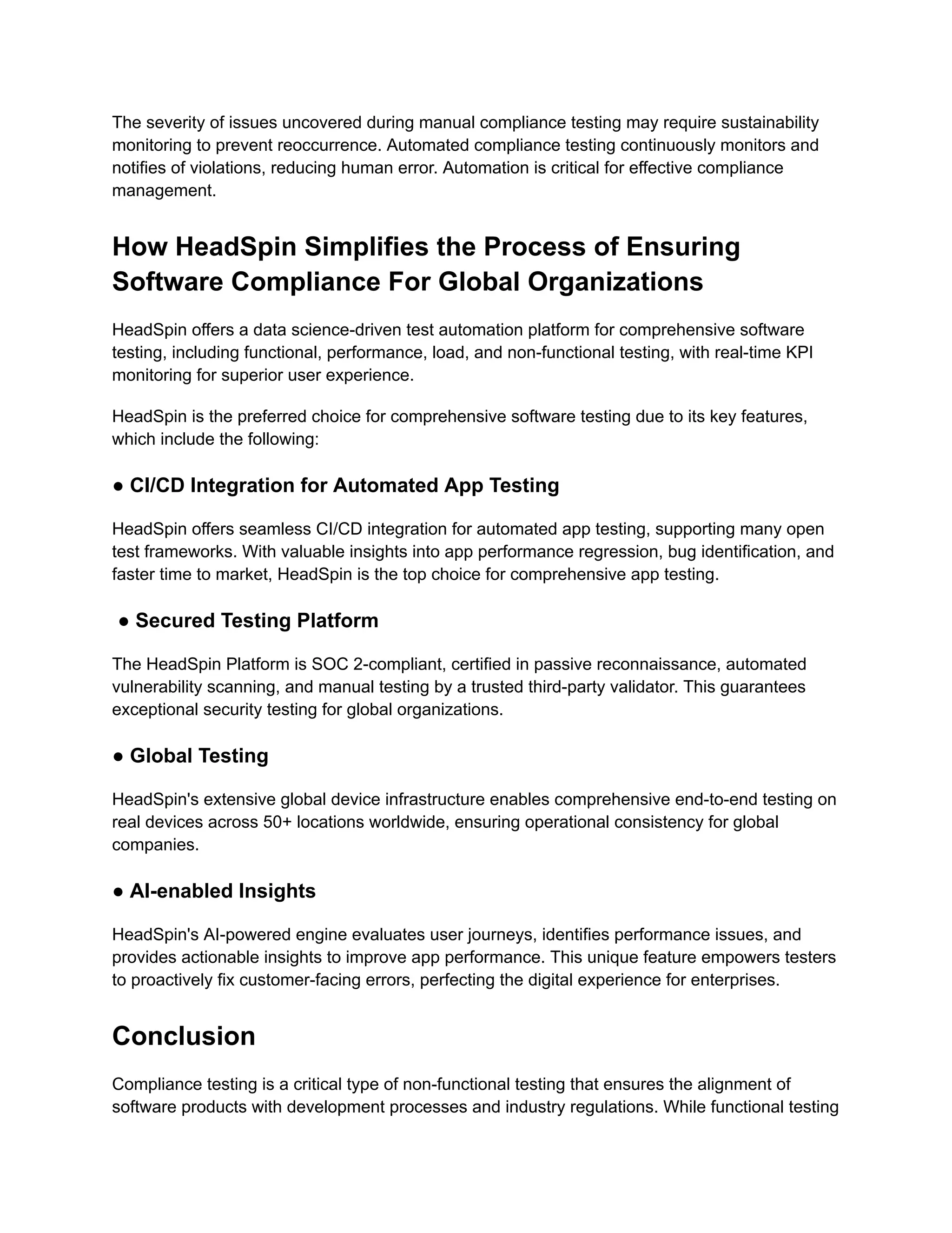 The severity of issues uncovered during manual compliance testing may require sustainability
monitoring to prevent reoccurrence. Automated compliance testing continuously monitors and
notifies of violations, reducing human error. Automation is critical for effective compliance
management.
How HeadSpin Simplifies the Process of Ensuring
Software Compliance For Global Organizations
HeadSpin offers a data science-driven test automation platform for comprehensive software
testing, including functional, performance, load, and non-functional testing, with real-time KPI
monitoring for superior user experience.
HeadSpin is the preferred choice for comprehensive software testing due to its key features,
which include the following:
● CI/CD Integration for Automated App Testing
HeadSpin offers seamless CI/CD integration for automated app testing, supporting many open
test frameworks. With valuable insights into app performance regression, bug identification, and
faster time to market, HeadSpin is the top choice for comprehensive app testing.
● Secured Testing Platform
The HeadSpin Platform is SOC 2-compliant, certified in passive reconnaissance, automated
vulnerability scanning, and manual testing by a trusted third-party validator. This guarantees
exceptional security testing for global organizations.
● Global Testing
HeadSpin's extensive global device infrastructure enables comprehensive end-to-end testing on
real devices across 50+ locations worldwide, ensuring operational consistency for global
companies.
● AI-enabled Insights
HeadSpin's AI-powered engine evaluates user journeys, identifies performance issues, and
provides actionable insights to improve app performance. This unique feature empowers testers
to proactively fix customer-facing errors, perfecting the digital experience for enterprises.
Conclusion
Compliance testing is a critical type of non-functional testing that ensures the alignment of
software products with development processes and industry regulations. While functional testing
 