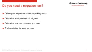© 2016 Hitachi Consulting Corporation. All rights reserved. Proprietary and confidential.
Do you need a migration tool?
 Define your requirements before picking a tool
 Determine what you need to migrate
 Determine how much content you have
 Trials available for most vendors
 