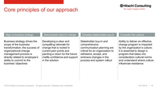 © 2016 Hitachi Consulting Corporation. All rights reserved. Proprietary and confidential.
Core principles of our approach
10/17/2016 16
Align to business strategy Consider the cultureDemonstrate need for change Develop stakeholder buy-in
Business strategy drives the
scope of the business
transformation; the success of
organizational change
management process is
directly related to employee’s
ability to commit to the
business’ objectives
Ability to deliver an effective
change program is impacted
by the organization’s culture;
it is essential to design a
program that takes into
consideration cultural norms
and understand where culture
influences resistance
Developing a clear and
compelling rationale for
change that is rooted in
current pain points and
painting a vision for the future
instills confidence and support
in the solution
Stakeholder buy-in and
comprehensive
communication planning are
critical for an organization to
withstand, accept, and
embrace changes in the
process and system rollout
 