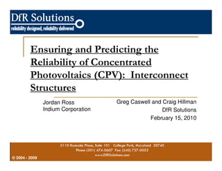 Ensuring and Predicting the 
Reliability of Concentrated 
Photovoltaics (CPV): Interconnect 
Structures 
© 2004 - 2009 
Greg Caswell and Craig Hillman 
DfR Solutions 
February 15, 2010 
Jordan Ross 
Indium Corporation 
 