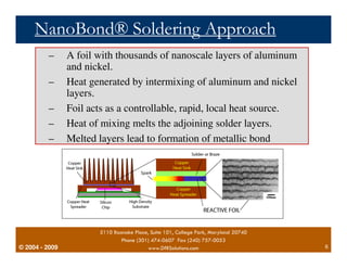NanoBond® Soldering Approach 
– A foil with thousands of nanoscale layers of aluminum 
– Heat generated by intermixing of aluminum and nickel 
– Foil acts as a controllable, rapid, local heat source. 
– Heat of mixing melts the adjoining solder layers. 
– Melted layers lead to formation of metallic bond 
© 2004 - 2007 
and nickel. 
5110 Roanoke Place, Suite 101, College Park, Maryland 20740 
Phone (301) 474-0607 Fax (240) 757-0053 
layers. 
2009 www.DfRSolutions.com 6 
 