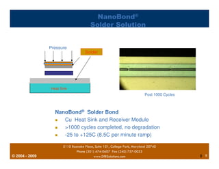 © 2004 - 2007 
NanoBond® 
Solder Solution 
Pressure 
Heat Sink 
Solder 
NanoBond® Solder Bond 
Post 1000 Cycles 
 Cu Heat Sink and Receiver Module 
 1000 cycles completed, no degradation 
 -25 to +125C (8.5C per minute ramp) 
5110 Roanoke Place, Suite 101, College Park, Maryland 20740 
Phone (301) 474-0607 Fax (240) 757-0053 
2009 www.DfRSolutions.com 9 
9 
 