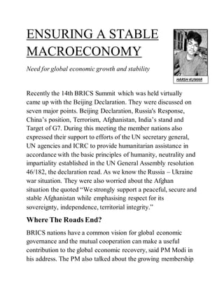 ENSURING A STABLE
MACROECONOMY
Need for global economic growth and stability
Recently the 14th BRICS Summit which was held virtually
came up with the Beijing Declaration. They were discussed on
seven major points. Beijing Declaration, Russia's Response,
China’s position, Terrorism, Afghanistan, India’s stand and
Target of G7. During this meeting the member nations also
expressed their support to efforts of the UN secretary general,
UN agencies and ICRC to provide humanitarian assistance in
accordance with the basic principles of humanity, neutrality and
impartiality established in the UN General Assembly resolution
46/182, the declaration read. As we know the Russia – Ukraine
war situation. They were also worried about the Afghan
situation the quoted “We strongly support a peaceful, secure and
stable Afghanistan while emphasising respect for its
sovereignty, independence, territorial integrity.”
Where The Roads End?
BRICS nations have a common vision for global economic
governance and the mutual cooperation can make a useful
contribution to the global economic recovery, said PM Modi in
his address. The PM also talked about the growing membership
HARSH KUMAR
 