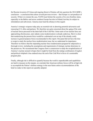 the Russian invasion of Crimea and ongoing threat to Ukraine call into question the 2014 QDR’s 
conclusion – a conclusion that echoes several previous reviews – that Europe is a net producer of 
security. If that is to remain the case, NATO must bolster the security of its own frontline states, 
especially in the Baltics and across southern Europe but also in Poland, lest they be subject to 
intimidation and subversion. America must lead the alliance in this regard. 
America’s strategic weapons today play an essential role in deterring potential adversaries and 
reassuring U.S. allies and partners. We therefore are quite concerned about the aging of the suite 
of nuclear forces procured in the latter half of the Cold War. Some units of our nuclear force are 
approaching obsolescence, and, indeed, some modernization is already underway. But it is clear 
that modernizing the present force would be a substantial cost on top of the already costly 
increase in general purpose forces recommended in this report. Our panel did not have the time 
or scope to study the nuclear force modernization issue, but we understand its importance. 
Therefore we believe that the impending nuclear force modernization program be subjected to a 
thorough review, including the assumptions and requirements of strategic nuclear deterrence in 
the present era. We recommend that Congress form a commission to study the recapitalization of 
America’s nuclear arsenal in hopes that it might be freed from the malign combination of neglect 
and political whiplash it has endured since the end of the Cold War in favor of a sustainable 
program plan. 
Finally, although risk is difficult to quantify because the world is unpredictable and capabilities 
are hard to measure on the margin, we conclude that American military forces will be at high risk 
to accomplish the Nation’s defense strategy in the near future unless recommendations of the 
kind we make in this report are speedily adopted. 
7 
 