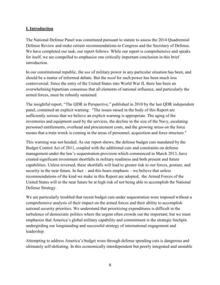 8 
I. Introduction 
The National Defense Panel was constituted pursuant to statute to assess the 2014 Quadrennial 
Defense Review and make certain recommendations to Congress and the Secretary of Defense. 
We have completed our task; our report follows. While our report is comprehensive and speaks 
for itself, we are compelled to emphasize one critically important conclusion in this brief 
introduction. 
In our constitutional republic, the use of military power in any particular situation has been, and 
should be a matter of informed debate. But the need for such power has been much less 
controversial. Since the entry of the United States into World War II, there has been an 
overwhelming bipartisan consensus that all elements of national influence, and particularly the 
armed forces, must be robustly sustained. 
The insightful report, “The QDR in Perspective,” published in 2010 by the last QDR independent 
panel, contained an explicit warning: "The issues raised in the body of this Report are 
sufficiently serious that we believe an explicit warning is appropriate. The aging of the 
inventories and equipment used by the services, the decline in the size of the Navy, escalating 
personnel entitlements, overhead and procurement costs, and the growing stress on the force 
means that a train wreck is coming in the areas of personnel, acquisition and force structure." 
This warning was not heeded. As our report shows, the defense budget cuts mandated by the 
Budget Control Act of 2011, coupled with the additional cuts and constraints on defense 
management under the law’s sequestration provision which commenced in March 2013, have 
created significant investment shortfalls in military readiness and both present and future 
capabilities. Unless reversed, these shortfalls will lead to greater risk to our forces, posture, and 
security in the near future. In fact – and this bears emphasis – we believe that unless 
recommendations of the kind we make in this Report are adopted, the Armed Forces of the 
United States will in the near future be at high risk of not being able to accomplish the National 
Defense Strategy. 
We are particularly troubled that recent budget cuts under sequestration were imposed without a 
comprehensive analysis of their impact on the armed forces and their ability to accomplish 
national security priorities. We understand that prioritizing expenditures is difficult in the 
turbulence of democratic politics where the urgent often crowds out the important; but we must 
emphasize that America’s global military capability and commitment is the strategic linchpin 
undergirding our longstanding and successful strategy of international engagement and 
leadership. 
Attempting to address America’s budget woes through defense spending cuts is dangerous and 
ultimately self-defeating. In this economically interdependent but poorly integrated and unstable 
 