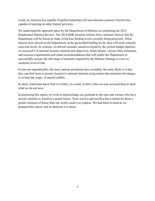 world, an America less capable of global leadership will soon become a poorer America less 
capable of meeting its other federal priorities. 
We understand the approach taken by the Department of Defense in completing the 2014 
Quadrennial Defense Review. The 2014 QDR presents realistic force structure choices that the 
Department will be forced to make at top line funding levels currently being projected. These 
choices were forced on the Department; at the prescribed funding levels, they will most certainly 
raise risk levels. In contrast, we did not consider ourselves bound by the current budget baseline; 
we assessed U.S national security interests and objectives, future threats, various force structures, 
and resource requirements and made recommendations that will enable the Department to 
successfully execute the full range of missions required by the Defense Strategy at a low to 
moderate level of risk. 
Events are unpredictable; the more options presidents have available, the more likely it is that 
they can find ways to protect America’s national interests using means that minimize the danger, 
or at least the scope, of armed conflict. 
In short, Americans know that it is better, in a crisis, to have what we may not need than to need 
what we do not have. 
In presenting this report, we wish to acknowledge our gratitude to the men and women who have 
served valiantly in America’s armed forces. Their service and sacrifice have earned for them a 
greater measure of honor than our words could ever express. We had them in mind as we 
prepared this report, and we dedicate it to them. 
9 
 