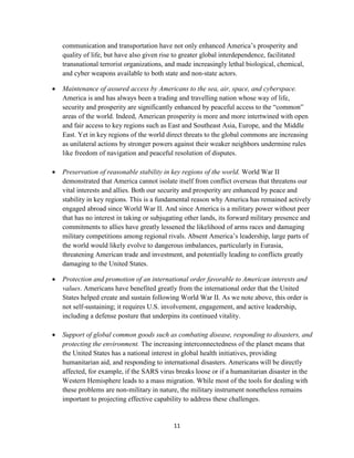 communication and transportation have not only enhanced America’s prosperity and 
quality of life, but have also given rise to greater global interdependence, facilitated 
transnational terrorist organizations, and made increasingly lethal biological, chemical, 
and cyber weapons available to both state and non-state actors. 
 Maintenance of assured access by Americans to the sea, air, space, and cyberspace. 
America is and has always been a trading and travelling nation whose way of life, 
security and prosperity are significantly enhanced by peaceful access to the “common” 
areas of the world. Indeed, American prosperity is more and more intertwined with open 
and fair access to key regions such as East and Southeast Asia, Europe, and the Middle 
East. Yet in key regions of the world direct threats to the global commons are increasing 
as unilateral actions by stronger powers against their weaker neighbors undermine rules 
like freedom of navigation and peaceful resolution of disputes. 
 Preservation of reasonable stability in key regions of the world. World War II 
demonstrated that America cannot isolate itself from conflict overseas that threatens our 
vital interests and allies. Both our security and prosperity are enhanced by peace and 
stability in key regions. This is a fundamental reason why America has remained actively 
engaged abroad since World War II. And since America is a military power without peer 
that has no interest in taking or subjugating other lands, its forward military presence and 
commitments to allies have greatly lessened the likelihood of arms races and damaging 
military competitions among regional rivals. Absent America’s leadership, large parts of 
the world would likely evolve to dangerous imbalances, particularly in Eurasia, 
threatening American trade and investment, and potentially leading to conflicts greatly 
damaging to the United States. 
 Protection and promotion of an international order favorable to American interests and 
values. Americans have benefited greatly from the international order that the United 
States helped create and sustain following World War II. As we note above, this order is 
not self-sustaining; it requires U.S. involvement, engagement, and active leadership, 
including a defense posture that underpins its continued vitality. 
 Support of global common goods such as combating disease, responding to disasters, and 
protecting the environment. The increasing interconnectedness of the planet means that 
the United States has a national interest in global health initiatives, providing 
humanitarian aid, and responding to international disasters. Americans will be directly 
affected, for example, if the SARS virus breaks loose or if a humanitarian disaster in the 
Western Hemisphere leads to a mass migration. While most of the tools for dealing with 
these problems are non-military in nature, the military instrument nonetheless remains 
important to projecting effective capability to address these challenges. 
11 
 