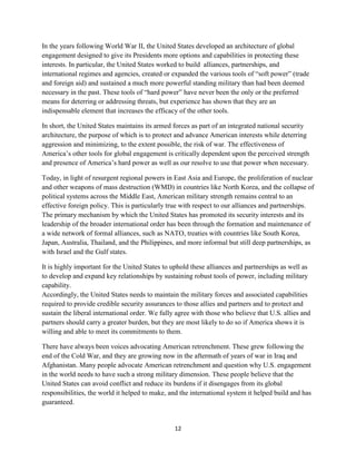 In the years following World War II, the United States developed an architecture of global 
engagement designed to give its Presidents more options and capabilities in protecting these 
interests. In particular, the United States worked to build alliances, partnerships, and 
international regimes and agencies, created or expanded the various tools of “soft power” (trade 
and foreign aid) and sustained a much more powerful standing military than had been deemed 
necessary in the past. These tools of “hard power” have never been the only or the preferred 
means for deterring or addressing threats, but experience has shown that they are an 
indispensable element that increases the efficacy of the other tools. 
In short, the United States maintains its armed forces as part of an integrated national security 
architecture, the purpose of which is to protect and advance American interests while deterring 
aggression and minimizing, to the extent possible, the risk of war. The effectiveness of 
America’s other tools for global engagement is critically dependent upon the perceived strength 
and presence of America’s hard power as well as our resolve to use that power when necessary. 
Today, in light of resurgent regional powers in East Asia and Europe, the proliferation of nuclear 
and other weapons of mass destruction (WMD) in countries like North Korea, and the collapse of 
political systems across the Middle East, American military strength remains central to an 
effective foreign policy. This is particularly true with respect to our alliances and partnerships. 
The primary mechanism by which the United States has promoted its security interests and its 
leadership of the broader international order has been through the formation and maintenance of 
a wide network of formal alliances, such as NATO, treaties with countries like South Korea, 
Japan, Australia, Thailand, and the Philippines, and more informal but still deep partnerships, as 
with Israel and the Gulf states. 
It is highly important for the United States to uphold these alliances and partnerships as well as 
to develop and expand key relationships by sustaining robust tools of power, including military 
capability. 
Accordingly, the United States needs to maintain the military forces and associated capabilities 
required to provide credible security assurances to those allies and partners and to protect and 
sustain the liberal international order. We fully agree with those who believe that U.S. allies and 
partners should carry a greater burden, but they are most likely to do so if America shows it is 
willing and able to meet its commitments to them. 
There have always been voices advocating American retrenchment. These grew following the 
end of the Cold War, and they are growing now in the aftermath of years of war in Iraq and 
Afghanistan. Many people advocate American retrenchment and question why U.S. engagement 
in the world needs to have such a strong military dimension. These people believe that the 
United States can avoid conflict and reduce its burdens if it disengages from its global 
responsibilities, the world it helped to make, and the international system it helped build and has 
guaranteed. 
12 
 
