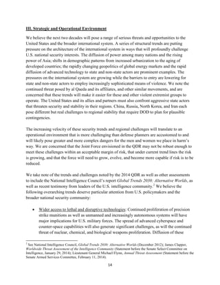 14 
III. Strategic and Operational Environment 
We believe the next two decades will pose a range of serious threats and opportunities to the 
United States and the broader international system. A series of structural trends are putting 
pressure on the architecture of the international system in ways that will profoundly challenge 
U.S. national security interests. The diffusion of power among many nations and the rising 
power of Asia; shifts in demographic patterns from increased urbanization to the aging of 
developed countries; the rapidly changing geopolitics of global energy markets and the rapid 
diffusion of advanced technology to state and non-state actors are prominent examples. The 
pressures on the international system are growing while the barriers to entry are lowering for 
state and non-state actors to employ increasingly sophisticated means of violence. We note the 
continued threat posed by al Qaeda and its affiliates, and other similar movements, and are 
concerned that these trends will make it easier for these and other violent extremist groups to 
operate. The United States and its allies and partners must also confront aggressive state actors 
that threaten security and stability in their regions. China, Russia, North Korea, and Iran each 
pose different but real challenges to regional stability that require DOD to plan for plausible 
contingencies. 
The increasing velocity of these security trends and regional challenges will translate to an 
operational environment that is more challenging than defense planners are accustomed to and 
will likely pose greater and more complex dangers for the men and women we place in harm’s 
way. We are concerned that the Joint Force envisioned in the QDR may not be robust enough to 
meet these challenges within an acceptable margin of risk, that under current trend lines the risk 
is growing, and that the force will need to grow, evolve, and become more capable if risk is to be 
reduced. 
We take note of the trends and challenges noted by the 2014 QDR as well as other assessments 
to include the National Intelligence Council’s report Global Trends 2030: Alternative Worlds, as 
well as recent testimony from leaders of the U.S. intelligence community.2 We believe the 
following overarching trends deserve particular attention from U.S. policymakers and the 
broader national security community: 
 Wider access to lethal and disruptive technologies: Continued proliferation of precision 
strike munitions as well as unmanned and increasingly autonomous systems will have 
major implications for U.S. military forces. The spread of advanced cyberspace and 
counter-space capabilities will also generate significant challenges, as will the continued 
threat of nuclear, chemical, and biological weapons proliferation. Diffusion of these 
2 See National Intelligence Council, Global Trends 2030: Alternative Worlds (December 2012); James Clapper, 
Worldwide Threat Assessment of the Intelligence Community (Statement before the Senate Select Committee on 
Intelligence, January 29, 2014); Lieutenant General Michael Flynn, Annual Threat Assessment (Statement before the 
Senate Armed Services Committee, February 11, 2014). 
 