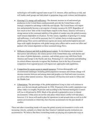 technologies will enable regional states to put U.S. interests, allies and forces at risk, and 
will enable small groups and individuals to perpetrate large-scale violence and disruption. 
 Growing U.S. energy self-sufficiency: The dramatic increase in oil and natural gas 
production in the United States could potentially provide the United States with a 
strategic competitive advantage within the next decade. The United States will import 
less and potentially become a net exporter of energy resources by 2030. Regardless of 
how much or how little oil the United States imports in the future, America will retain a 
strong interest in the continued stability of the global oil market since the global economy 
itself remains dependent on oil prices. For this reason, regardless of growing U.S. energy 
self-sufficiency, it will still be necessary for U.S. military forces to help ensure that 
global energy flows across and between regions are secure and uninterrupted to prevent 
large-scale supply disruptions with global energy price effects and to assure our allies and 
partners who remain dependent on these sustained energy flows. 
 Diffusion of power and shift in global power centers: As developing nations increase 
their power and influence, the relative power of the United States may well decline and 
the center of global diplomatic, economic, and military power may shift from North 
America and Europe to the Pacific and Asia. Protecting U.S. vital interests and defending 
its critical alliance networks in regions like Northeast Asia in the face of increased 
competition from regional powers will require new approaches and capabilities. 
 Competition for secure access to natural resources: Various demographic and 
environmental challenges including global population increases and climate change will 
increase tensions between and among states and peoples over food and water resources, 
as well as other natural resources. These tensions will become most acute in Africa and 
the Middle East. 
 Urbanization: The percentage of the global population living in cities will continue to 
grow over the next decade and beyond. In 1950, 30 percent of the world’s population was 
urban; today it is roughly 50 percent; and according to the National Intelligence Council 
will rise to 60 percent by 2030. Much of this growth is projected to occur in littoral 
environments. Urban areas are not the only place where future conflict will take place, 
however, U.S. forces will need to plan for operations in and around cities as well as in the 
austere environments to which they have become accustomed over the past decade of 
conflict. 
These and other overarching trends will cause the global security environment to evolve with 
increasing velocity, certainly at a faster rate than America’s national security institutions are 
accustomed to. We believe that these overarching trends are playing out in particular ways in 
15 
 