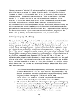 Moreover, a number of potential U.S. adversaries, such as North Korea, are giving increased 
attention to how they could use their nuclear forces for coercive leverage against the United 
States and its allies in a crisis or conflict. Given the lack of attention dedicated to conducting 
operations against a nuclear-armed opponent since the Cold War, this presents a significant 
problem for U.S. forces, which must be able to achieve their objectives against such an 
adversary. In addition, the possible integration of nuclear weapons with potential adversaries’ 
advances in sophisticated battle networks, strike capabilities, and alternative delivery 
mechanisms would pose special problems for U.S. power projection and homeland defense. We 
are also concerned that nuclear weapons (as well as chemical and biological munitions) could 
proliferate more widely because of the trends outlined above. Of particular concern is the danger 
that these weapons could be acquired and used by transnational terrorist groups against the 
United States by attacking the homeland or our forces, allies, and interests abroad. 
20 
Technological Edge Key to U.S. Strategy 
These structural trends and regional threats to U.S. interests become more problematic when one 
considers the arc of U.S. military strategy and modernization over at least the past quarter-century. 
In essence, since the early years of the Cold War the United States has made a series of 
strategic choices to create and maintain a dominant military-technological edge against current 
and potential adversaries. Unwilling to sustain and maintain quantitative equivalency with the 
Soviet Union or to rely exclusively on nuclear weapons to deter conventional conflict, the United 
States decided to pursue an offset strategy and invested in a qualitative military edge that served 
as a significant strategic advantage during the Cold War, the Gulf War of 1991, and every 
military operation to the present day. This strategy was the product of a decades-long concerted 
effort to invest in force multiplying advantages like stealth, satellites, computers, and precision-guided 
munitions, ushering in an era when the United States stood alone as a dominant military-technical 
superpower. But what was once a dominant competitive advantage has been eroding 
for at least three reasons: 
1. The diffusion of advanced military technology and the means to manufacture it have 
accelerated. Capabilities in which the United States once enjoyed a monopoly (e.g. 
precision munitions and unmanned systems) have now proliferated widely and will 
likely be available to virtually all U.S. adversaries in short order; 
2. Nations such as China and Russia have made concerted efforts to outpace and 
counter the military-technological advancements of the United States; 
3. U.S. Government-directed research and development spending has been eclipsed by 
the private sector. Unlike during the Cold War, the U.S. government is no longer the 
leader in research and development spending. Many of the innovations that will give 
the U.S. military its edge in the future are being developed by non-defense 
commercial companies that may not see DOD as an attractive customer. 
 