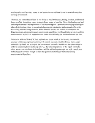 contingencies, and how they invest in and modernize our military forces for a rapidly evolving 
security environment. 
That said, we cannot be confident in our ability to predict the cause, timing, location, and form of 
future conflict. If anything, recent history offers a lesson in humility. Given this fundamental and 
enduring uncertainty, the Department of Defense must place a premium on being agile enough to 
adapt, fostering innovation in operational planning and maintaining a clear margin of error in 
both sizing and structuring the force. More than ever before, it is unwise to assume that the 
Department can determine the exact numbers and capabilities it will need in the event of conflict; 
more than ever before, it is important to err on the side of having too much rather than too little. 
We concur with the 2014 QDR that “regional and global trends in the security environment, 
coupled with increasing fiscal austerity, will make it imperative that the United States adapt 
more quickly than it has in the past and pursue more innovative approaches and partnerships in 
order to sustain its global leadership role.” As the following sections in this report will make 
clear, we are concerned that the Joint Force will be neither large enough, nor agile enough, nor 
technologically superior enough to meet the operational challenges the future security 
environment will produce. 
23 
 