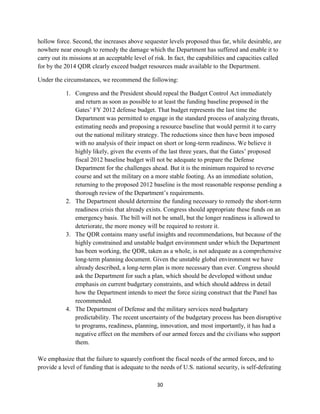 hollow force. Second, the increases above sequester levels proposed thus far, while desirable, are 
nowhere near enough to remedy the damage which the Department has suffered and enable it to 
carry out its missions at an acceptable level of risk. In fact, the capabilities and capacities called 
for by the 2014 QDR clearly exceed budget resources made available to the Department. 
Under the circumstances, we recommend the following: 
1. Congress and the President should repeal the Budget Control Act immediately 
and return as soon as possible to at least the funding baseline proposed in the 
Gates’ FY 2012 defense budget. That budget represents the last time the 
Department was permitted to engage in the standard process of analyzing threats, 
estimating needs and proposing a resource baseline that would permit it to carry 
out the national military strategy. The reductions since then have been imposed 
with no analysis of their impact on short or long-term readiness. We believe it 
highly likely, given the events of the last three years, that the Gates’ proposed 
fiscal 2012 baseline budget will not be adequate to prepare the Defense 
Department for the challenges ahead. But it is the minimum required to reverse 
course and set the military on a more stable footing. As an immediate solution, 
returning to the proposed 2012 baseline is the most reasonable response pending a 
thorough review of the Department’s requirements. 
2. The Department should determine the funding necessary to remedy the short-term 
readiness crisis that already exists. Congress should appropriate these funds on an 
emergency basis. The bill will not be small, but the longer readiness is allowed to 
deteriorate, the more money will be required to restore it. 
3. The QDR contains many useful insights and recommendations, but because of the 
highly constrained and unstable budget environment under which the Department 
has been working, the QDR, taken as a whole, is not adequate as a comprehensive 
long-term planning document. Given the unstable global environment we have 
already described, a long-term plan is more necessary than ever. Congress should 
ask the Department for such a plan, which should be developed without undue 
emphasis on current budgetary constraints, and which should address in detail 
how the Department intends to meet the force sizing construct that the Panel has 
recommended. 
4. The Department of Defense and the military services need budgetary 
predictability. The recent uncertainty of the budgetary process has been disruptive 
to programs, readiness, planning, innovation, and most importantly, it has had a 
negative effect on the members of our armed forces and the civilians who support 
them. 
We emphasize that the failure to squarely confront the fiscal needs of the armed forces, and to 
provide a level of funding that is adequate to the needs of U.S. national security, is self-defeating 
30 
 