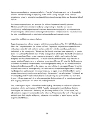 these reasons and others, many experts believe America’s health care costs can be dramatically 
lessened while maintaining or improving health results. If they are right, health care cost 
containment would be among the most palatable solutions to our persistent and damaging federal 
deficits. 
For these reasons and more, we welcome the Military Compensation and Retirement 
Modernization Commission report and urge Congress to give it careful and serious 
consideration, including passing any legislation necessary to implement its recommendations. 
We encourage the administration and Congress to rebalance compensation in a way that assures 
the most cost-effective path to meeting recruitment and retention requirements. 
33 
Acquisition and Defense Industry Reforms 
Regarding acquisition reform, we agree with the recommendation of the 2010 QDR Independent 
Panel that Congress must fix the “current diffused, fragmented assignment of responsibilities 
without accountability with authority and accountability vested in identified, authoritative 
individuals in line management.” The current fiscal crisis presents a good opportunity to get this 
done. The Defense Department must develop an acquisition reform plan that builds upon decades 
of solutions and establishes a clear roadmap to improve its policies and practices for both 
budgetary and modernization reasons. The nation cannot continue to spend huge amounts of 
money with insufficient returns or advantage to our Armed Forces. We note that the Department 
of Defense successfully instituted rapid acquisition programs during the last decade of conflict 
that contributed immeasurably to the success and survivability of our engaged forces. Given the 
unpredictable nature of future operating environments and the rapid development of technology, 
rapid acquisition techniques are necessary to respond to urgent needs of the Joint Force and to 
support innovative approaches to new challenges. We shouldn’t lose what works. To this end, we 
recommend a path forward based on clear lines of authority and responsibility, and more data-driven, 
evidence-based analysis to inform acquisition decisions that will be made in support of 
both on-going operational and future out-year requirements. 
Last year Congress began a reform initiative led by Rep. Thornberry to review and reform the 
acquisition policies and practices of DOD. We also recognize the recent Defense Business 
Board report on “Innovation – Attracting and Retaining the Best of the Private Sector” and 
advise that its proposed recommendations be followed. We commend the work of these groups 
and anticipate their insights will greatly inform the reform efforts of both Congress and the 
Department of Defense. 
 