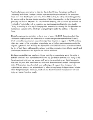 Additional changes are required to right size the civilian Defense Department and federal 
contracting workforces. Pentagon civilians have continued to grow even after the active duty 
forces have been shrinking for some time. From 2001 to 2012, the active duty military grew by 
3.4 percent while at the same time the size of the USG civilian workforce in the Department has 
grown by 15% to over 800,000. CBO calculates that the rising costs of civilian pay accounts for 
two-thirds of projected growth in operations and maintenance spending in the next decade. 
Clearly, controlling or reducing civilian pay costs is essential to ensuring that the operations and 
maintenance accounts can be effectively leveraged to provide for the readiness of the Joint 
Force. 
The defense contracting workforce is also in need of review. By 2012, the number of civilian 
contractors working inside the Department of Defense had grown to approximately 670,000. 
While some of these contractors are performing critical functions in support of the U.S. military, 
others are a legacy of the tremendous growth in the use of civilian contractors that attended the 
Iraq and Afghanistan wars. We urge the Department to undertake a detailed examination of both 
the size of it civilian workforce and its reliance on civilian contractors in an effort to identify and 
eliminate excess overhead and right-size the civilian workforce. 
The Department of Defense may be the biggest unit of government in the world. Certainly, it 
performs one of the most important functions that any government performs. It is owing to the 
Department, and to the men and women at all levels who serve in it, to say that it has done its 
work over the years with faithfulness and dedication. But that does not mean it cannot perform 
better. With constant focus from high level leadership, with support from Congress, with 
persistence and patience, and with emphasis by all on accomplishing the Department’s mission 
rather than protecting the status quo, much can and should be done to reduce costs while also 
better serving the American people. 
35 
 
