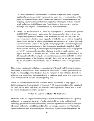 The United States should also ensure that it continues to enjoy base access, adequate 
supplies of prepositioned military equipment, and secure lines of communication in the 
region. At the same time the United States should continue its pattern of extensive and 
deepening security and counter-terrorism cooperation with regional partners, primarily 
Israel, Jordan, and the Gulf Cooperation Council states as the region faces growing 
challenges from religious violent extremism and political instability. 
 Europe. The Russian invasion of Crimea and ongoing threat to Ukraine call into question 
the 2014 QDR’s conclusion – a conclusion that echoes several previous reviews – that 
Europe is a net producer of security. If that is to remain the case, it is clear that NATO 
must bolster its own frontline states, especially in the Baltics and in southern Europe but 
also in Poland, lest they be subject to intimidation and subversion. We believe the United 
States must lead the alliance in this regard, developing a plan for a more robust presence 
in Eastern Europe and adjusting its force deployments accordingly. Specifically, DOD 
should consider enhancing its rotational presence and prepositioned stocks of equipment 
on NATO’s easternmost borders while enhancing its ability to rapidly reinforce and 
support those forces. At the same time, NATO allies must shoulder a greater share of the 
Alliance defense burden. Lastly, the U.S. must lead a discussion inside NATO about the 
continued relevance of the limitations on NATO forces, both nuclear and conventional, 
that the Alliance took upon itself at the time of NATO’s first round of enlargement in 
1997. 
These posture requirements will place a concomitant set of demands on U.S. power projection 
forces based in the continental United States and in “intermediate” locations, particularly in the 
Pacific. An enhanced posture in Southeast Asia, for example will place additional demands on 
and create new requirements for forces in Hawaii or on Guam, which would have to support and, 
in the event of conflict, reinforce forward-operating units. 
In sum, the Panel recommends a fresh look at the posture requirements to fully support U.S. 
defense strategy in a dynamic security environment. A full assessment is beyond the capacity of 
the Panel, and the points made above are illustrative, not comprehensive, but the need to move 
the force in this direction should be imperative. 
Vectors for Current and Future Modernization 
The United States has long relied on technology to provide its armed forces with the capability 
and capacity to conduct a wide variety of global missions. However, the proliferation of 
technology, particularly information technology, threatens to put these traditional technological 
advantages for both the United States and its allies and strategic partners at risk. We therefore 
recommend an energetic program of targeted reinvestment focused on three key priorities: 1) 
40 
 