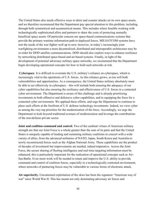 The United States also needs effective ways to deter and counter attacks on its own space assets, 
and we therefore recommend that the Department pay special attention to this problem, including 
through both symmetrical and asymmetrical means. This includes where feasible working with 
technologically sophisticated allies and partners to share the costs of protecting mutually 
beneficial space assets. Of particular concern are space-based communications systems that 
provide the primary wartime information path to deployed forces. MILSATCOM systems have 
met the needs of the war-fighter well up to now; however, in today’s increasingly joint 
warfighting environment a more decentralized, distributed and interoperable architecture may be 
in order for DOD satellite communications. DOD should also explore ways to enhance resilience 
by networking distributed space-based and air-based systems. Finally, in light of the 
development of potential adversary military space networks, we recommend that the Department 
begin developing operational concepts for how to hold such networks at risk. 
Cyberspace. It is difficult to overstate the U.S. military’s reliance on cyberspace, which is 
increasingly vital to the operations of U.S. forces. As this reliance grows, so too will both 
vulnerabilities and opportunities. As a consequence, the United States military absolutely must 
be able to act effectively in cyberspace – this will include both ensuring the adequacy of our 
cyber capabilities but also ensuring the resiliency and effectiveness of U.S. forces in a contested 
cyber environment. The Department is aware of this challenge and is already prioritizing 
investments in both offensive and defensive cyber capabilities, and in equipping the force for a 
contested cyber environment. We applaud these efforts, and urge the Department to continue to 
place such efforts at the forefront of U.S. defense technology investments. Indeed, we view cyber 
as among the very top priorities for the modernization of the force. Accordingly, we urge the 
Department to look beyond traditional avenues of modernization and leverage the contributions 
of the non-defense private sector. 
Joint and coalition command and control. Two of the cardinal virtues of American military 
strength are that our Joint Force is a whole greater than the sum of its parts and that the United 
States is uniquely capable of leading and sustaining military coalitions in concert with a wide 
variety of allies, from the advanced militaries of NATO, Japan, South Korea and Australia to 
newly reconstructed forces such as the Afghan National Army. These capabilities are the product 
of decades of investment but improvements are needed, indeed imperative. Across the Joint 
Force, the secure sharing of fleeting intelligence and real-time targeting information must be 
enhanced; this is particularly important for the realization of operational concepts such as Air- 
Sea Battle. Even more work will be needed to retain and improve the U.S. ability to provide 
command and control of coalition forces, especially in a technologically contested environment, 
where networks of partnering forces may be vulnerable to various forms of electronic attack. 
Air superiority. Uncontested exploitation of the skies has been the signature “American way of 
war” since World War II. This has meant not only dominating adversary air forces and 
42 
 