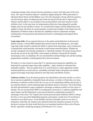 conducting strategic strike missions but also operating in concert with other parts of the Joint 
Force. The “age of American airpower” reached an apogee during the 1990s, particularly in 
Operation Desert Storm and the Balkans wars. Now this advantage is being called into question, 
not only because others are deploying state-of-the-art aircraft, but also due to improved air 
defenses and the ability to use inexpensive but accurate ballistic and cruise missiles to hold 
airfields at risk. At the same time, air modernization efforts have been plagued by unstable 
budgets and cost and schedule overruns. It is essential that Congress and the Department work 
together to keep vital future air system programs on track and on budget. In the longer term, the 
Department of Defense needs to develop new capabilities and new operational concepts, 
including those mixing manned and unmanned aircraft in a challenging technological threat 
environment. 
Long-range strike. Given expected advances in the quality and proliferation of advanced air 
defense systems, a critical DOD modernization priority must be developing new, survivable, 
long-range strike aircraft to maintain the ability to operate from long ranges, carry a broad array 
of operationally useful payloads, and operate in and around contested airspace. Whether the 
aircraft is designed to be manned, unmanned, or “optionally manned,” the need to bring such an 
aircraft into service by the mid-2020s, when modern air defenses will put the B-2 bomber 
increasingly at risk, is compelling. We are concerned that continued budget cuts and the resulting 
programmatic instability would jeopardize this critical investment. 
We believe it is also critical to ensure that U.S. maritime power projection capabilities are 
buttressed by acquiring longer-range strike capability – again, manned or unmanned (but 
preferably stealthy) – that can operate from U.S. aircraft carriers or other appropriate mobile 
maritime platforms to ensure precise, controllable, and lethal strike with greater survivability 
against increasingly long-range and precise anti-ship cruise and ballistic missiles. 
Undersea warfare. Given the threats posed by anti-ship ballistic and cruise missiles, as well as 
the air and naval capabilities of plausible future adversaries, we believe it likely that, over time, 
dominance in undersea warfare will be the sine qua non for maintaining stability and security in 
key maritime theatres, and for defeating high-end military threats if necessary. The United States 
has built and maintained a major comparative advantage in undersea warfare over the course of 
decades. We are concerned that DOD is not adequately resourcing U.S. undersea capabilities and 
urge Congress and the Department to pay special attention to maintaining essential U.S. 
advantages in this arena. The Virginia-class nuclear-powered attack submarine (SSN) is among 
the Navy’s most successful shipbuilding programs and requires a steady level of investment to 
maintain its cost effectiveness. As the deadliest and least vulnerable vessel we now have in 
production, if possible, the Virginia class submarine build rate should be increased. Even the 
decision to increase the build would likely have an immediate beneficial effect on the Western 
Pacific, especially considering emerging A2AD threats to U.S. access. 
43 
 