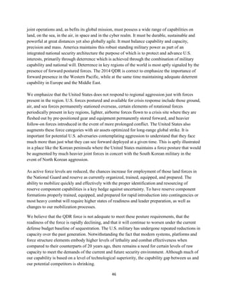 joint operations and, as befits its global mission, must possess a wide range of capabilities on 
land, on the sea, in the air, in space and in the cyber realm. It must be durable, sustainable and 
powerful at great distances yet also globally agile. It must balance capability and capacity, 
precision and mass. America maintains this robust standing military power as part of an 
integrated national security architecture the purpose of which is to protect and advance U.S. 
interests, primarily through deterrence which is achieved through the combination of military 
capability and national will. Deterrence in key regions of the world is most aptly signaled by the 
presence of forward postured forces. The 2014 QDR is correct to emphasize the importance of 
forward presence in the Western Pacific, while at the same time maintaining adequate deterrent 
capability in Europe and the Middle East. 
We emphasize that the United States does not respond to regional aggression just with forces 
present in the region. U.S. forces postured and available for crisis response include those ground, 
air, and sea forces permanently stationed overseas, certain elements of rotational forces 
periodically present in key regions, lighter, airborne forces flown to a crisis site where they are 
fleshed out by pre-positioned gear and equipment permanently stored forward, and heavier 
follow-on forces introduced in the event of more prolonged conflict. The United States also 
augments these force categories with air assets optimized for long-range global strike. It is 
important for potential U.S. adversaries contemplating aggression to understand that they face 
much more than just what they can see forward deployed at a given time. This is aptly illustrated 
in a place like the Korean peninsula where the United States maintains a force posture that would 
be augmented by much heavier joint forces in concert with the South Korean military in the 
event of North Korean aggression. 
As active force levels are reduced, the chances increase for employment of those land forces in 
the National Guard and reserve as currently organized, trained, equipped, and prepared. The 
ability to mobilize quickly and effectively with the proper identification and resourcing of 
reserve component capabilities is a key hedge against uncertainty. To have reserve component 
formations properly trained, equipped, and prepared for rapid introduction into contingencies or 
most heavy combat will require higher states of readiness and leader preparation, as well as 
changes to our mobilization processes. 
We believe that the QDR force is not adequate to meet these posture requirements, that the 
readiness of the force is rapidly declining, and that it will continue to worsen under the current 
defense budget baseline of sequestration. The U.S. military has undergone repeated reductions in 
capacity over the past generation. Notwithstanding the fact that modern systems, platforms and 
force structure elements embody higher levels of lethality and combat effectiveness when 
compared to their counterparts of 20 years ago, there remains a need for certain levels of raw 
capacity to meet the demands of the current and future security environment. Although much of 
our capability is based on a level of technological superiority, the capability gap between us and 
our potential competitors is shrinking. 
46 
 
