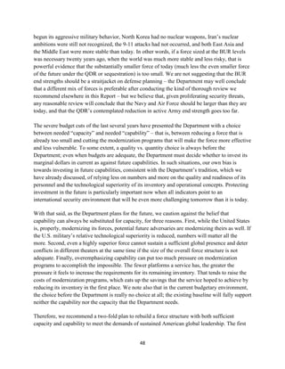 begun its aggressive military behavior, North Korea had no nuclear weapons, Iran’s nuclear 
ambitions were still not recognized, the 9-11 attacks had not occurred, and both East Asia and 
the Middle East were more stable than today. In other words, if a force sized at the BUR levels 
was necessary twenty years ago, when the world was much more stable and less risky, that is 
powerful evidence that the substantially smaller force of today (much less the even smaller force 
of the future under the QDR or sequestration) is too small. We are not suggesting that the BUR 
end strengths should be a straitjacket on defense planning – the Department may well conclude 
that a different mix of forces is preferable after conducting the kind of thorough review we 
recommend elsewhere in this Report – but we believe that, given proliferating security threats, 
any reasonable review will conclude that the Navy and Air Force should be larger than they are 
today, and that the QDR’s contemplated reduction in active Army end strength goes too far. 
The severe budget cuts of the last several years have presented the Department with a choice 
between needed “capacity” and needed “capability” – that is, between reducing a force that is 
already too small and cutting the modernization programs that will make the force more effective 
and less vulnerable. To some extent, a quality vs. quantity choice is always before the 
Department; even when budgets are adequate, the Department must decide whether to invest its 
marginal dollars in current as against future capabilities. In such situations, our own bias is 
towards investing in future capabilities, consistent with the Department’s tradition, which we 
have already discussed, of relying less on numbers and more on the quality and readiness of its 
personnel and the technological superiority of its inventory and operational concepts. Protecting 
investment in the future is particularly important now when all indicators point to an 
international security environment that will be even more challenging tomorrow than it is today. 
With that said, as the Department plans for the future, we caution against the belief that 
capability can always be substituted for capacity, for three reasons. First, while the United States 
is, properly, modernizing its forces, potential future adversaries are modernizing theirs as well. If 
the U.S. military’s relative technological superiority is reduced, numbers will matter all the 
more. Second, even a highly superior force cannot sustain a sufficient global presence and deter 
conflicts in different theaters at the same time if the size of the overall force structure is not 
adequate. Finally, overemphasizing capability can put too much pressure on modernization 
programs to accomplish the impossible. The fewer platforms a service has, the greater the 
pressure it feels to increase the requirements for its remaining inventory. That tends to raise the 
costs of modernization programs, which eats up the savings that the service hoped to achieve by 
reducing its inventory in the first place. We note also that in the current budgetary environment, 
the choice before the Department is really no choice at all; the existing baseline will fully support 
neither the capability nor the capacity that the Department needs. 
Therefore, we recommend a two-fold plan to rebuild a force structure with both sufficient 
capacity and capability to meet the demands of sustained American global leadership. The first 
48 
 