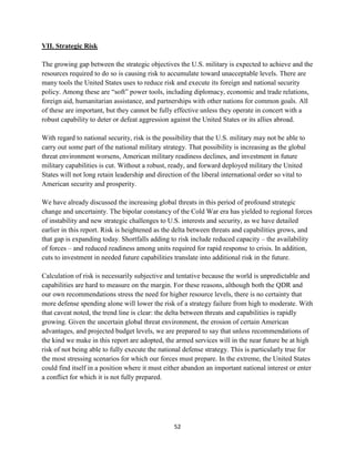 52 
VII. Strategic Risk 
The growing gap between the strategic objectives the U.S. military is expected to achieve and the 
resources required to do so is causing risk to accumulate toward unacceptable levels. There are 
many tools the United States uses to reduce risk and execute its foreign and national security 
policy. Among these are “soft” power tools, including diplomacy, economic and trade relations, 
foreign aid, humanitarian assistance, and partnerships with other nations for common goals. All 
of these are important, but they cannot be fully effective unless they operate in concert with a 
robust capability to deter or defeat aggression against the United States or its allies abroad. 
With regard to national security, risk is the possibility that the U.S. military may not be able to 
carry out some part of the national military strategy. That possibility is increasing as the global 
threat environment worsens, American military readiness declines, and investment in future 
military capabilities is cut. Without a robust, ready, and forward deployed military the United 
States will not long retain leadership and direction of the liberal international order so vital to 
American security and prosperity. 
We have already discussed the increasing global threats in this period of profound strategic 
change and uncertainty. The bipolar constancy of the Cold War era has yielded to regional forces 
of instability and new strategic challenges to U.S. interests and security, as we have detailed 
earlier in this report. Risk is heightened as the delta between threats and capabilities grows, and 
that gap is expanding today. Shortfalls adding to risk include reduced capacity – the availability 
of forces – and reduced readiness among units required for rapid response to crisis. In addition, 
cuts to investment in needed future capabilities translate into additional risk in the future. 
Calculation of risk is necessarily subjective and tentative because the world is unpredictable and 
capabilities are hard to measure on the margin. For these reasons, although both the QDR and 
our own recommendations stress the need for higher resource levels, there is no certainty that 
more defense spending alone will lower the risk of a strategy failure from high to moderate. With 
that caveat noted, the trend line is clear: the delta between threats and capabilities is rapidly 
growing. Given the uncertain global threat environment, the erosion of certain American 
advantages, and projected budget levels, we are prepared to say that unless recommendations of 
the kind we make in this report are adopted, the armed services will in the near future be at high 
risk of not being able to fully execute the national defense strategy. This is particularly true for 
the most stressing scenarios for which our forces must prepare. In the extreme, the United States 
could find itself in a position where it must either abandon an important national interest or enter 
a conflict for which it is not fully prepared. 
 