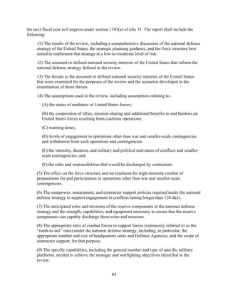 the next fiscal year to Congress under section 1105(a) of title 31. The report shall include the 
following: 
(1) The results of the review, including a comprehensive discussion of the national defense 
strategy of the United States, the strategic planning guidance, and the force structure best 
suited to implement that strategy at a low-to-moderate level of risk. 
(2) The assumed or defined national security interests of the United States that inform the 
national defense strategy defined in the review. 
(3) The threats to the assumed or defined national security interests of the United States 
that were examined for the purposes of the review and the scenarios developed in the 
examination of those threats. 
(4) The assumptions used in the review, including assumptions relating to- 
(A) the status of readiness of United States forces; 
(B) the cooperation of allies, mission-sharing and additional benefits to and burdens on 
United States forces resulting from coalition operations; 
63 
(C) warning times; 
(D) levels of engagement in operations other than war and smaller-scale contingencies 
and withdrawal from such operations and contingencies; 
(E) the intensity, duration, and military and political end-states of conflicts and smaller-scale 
contingencies; and 
(F) the roles and responsibilities that would be discharged by contractors. 
(5) The effect on the force structure and on readiness for high-intensity combat of 
preparations for and participation in operations other than war and smaller-scale 
contingencies. 
(6) The manpower, sustainment, and contractor support policies required under the national 
defense strategy to support engagement in conflicts lasting longer than 120 days. 
(7) The anticipated roles and missions of the reserve components in the national defense 
strategy and the strength, capabilities, and equipment necessary to assure that the reserve 
components can capably discharge those roles and missions. 
(8) The appropriate ratio of combat forces to support forces (commonly referred to as the 
“tooth-to-tail” ratio) under the national defense strategy, including, in particular, the 
appropriate number and size of headquarters units and Defense Agencies, and the scope of 
contractor support, for that purpose. 
(9) The specific capabilities, including the general number and type of specific military 
platforms, needed to achieve the strategic and warfighting objectives identified in the 
review. 
 