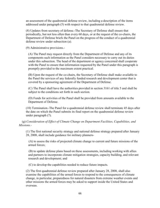 an assessment of the quadrennial defense review, including a description of the items 
addressed under paragraph (5) with respect to that quadrennial defense review. 
(8) Updates from secretary of defense.-The Secretary of Defense shall ensure that 
periodically, but not less often than every 60 days, or at the request of the co-chairs, the 
Department of Defense briefs the Panel on the progress of the conduct of a quadrennial 
defense review under subsection (a). 
66 
(9) Administrative provisions.- 
(A) The Panel may request directly from the Department of Defense and any of its 
components such information as the Panel considers necessary to carry out its duties 
under this subsection. The head of the department or agency concerned shall cooperate 
with the Panel to ensure that information requested by the Panel under this paragraph is 
promptly provided to the maximum extent practical. 
(B) Upon the request of the co-chairs, the Secretary of Defense shall make available to 
the Panel the services of any federally funded research and development center that is 
covered by a sponsoring agreement of the Department of Defense. 
(C) The Panel shall have the authorities provided in section 3161 of title 5 and shall be 
subject to the conditions set forth in such section. 
(D) Funds for activities of the Panel shall be provided from amounts available to the 
Department of Defense. 
(10) Termination.-The Panel for a quadrennial defense review shall terminate 45 days after 
the date on which the Panel submits its final report on the quadrennial defense review 
under paragraph (7). 
(g) Consideration of Effect of Climate Change on Department Facilities, Capabilities, and 
Missions.- 
(1) The first national security strategy and national defense strategy prepared after January 
28, 2008, shall include guidance for military planners- 
(A) to assess the risks of projected climate change to current and future missions of the 
armed forces; 
(B) to update defense plans based on these assessments, including working with allies 
and partners to incorporate climate mitigation strategies, capacity building, and relevant 
research and development; and 
(C) to develop the capabilities needed to reduce future impacts. 
(2) The first quadrennial defense review prepared after January 28, 2008, shall also 
examine the capabilities of the armed forces to respond to the consequences of climate 
change, in particular, preparedness for natural disasters from extreme weather events and 
other missions the armed forces may be asked to support inside the United States and 
overseas. 
 