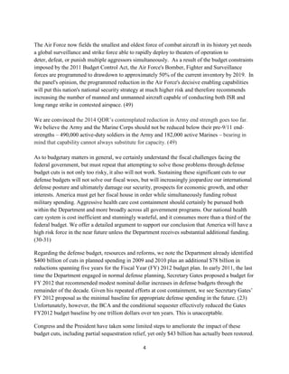 The Air Force now fields the smallest and oldest force of combat aircraft in its history yet needs 
a global surveillance and strike force able to rapidly deploy to theaters of operation to 
deter, defeat, or punish multiple aggressors simultaneously. As a result of the budget constraints 
imposed by the 2011 Budget Control Act, the Air Force's Bomber, Fighter and Surveillance 
forces are programmed to drawdown to approximately 50% of the current inventory by 2019. In 
the panel's opinion, the programmed reduction in the Air Force's decisive enabling capabilities 
will put this nation's national security strategy at much higher risk and therefore recommends 
increasing the number of manned and unmanned aircraft capable of conducting both ISR and 
long range strike in contested airspace. (49) 
We are convinced the 2014 QDR’s contemplated reduction in Army end strength goes too far. 
We believe the Army and the Marine Corps should not be reduced below their pre-9/11 end-strengths 
– 490,000 active-duty soldiers in the Army and 182,000 active Marines – bearing in 
mind that capability cannot always substitute for capacity. (49) 
As to budgetary matters in general, we certainly understand the fiscal challenges facing the 
federal government, but must repeat that attempting to solve those problems through defense 
budget cuts is not only too risky, it also will not work. Sustaining these significant cuts to our 
defense budgets will not solve our fiscal woes, but will increasingly jeopardize our international 
defense posture and ultimately damage our security, prospects for economic growth, and other 
interests. America must get her fiscal house in order while simultaneously funding robust 
military spending. Aggressive health care cost containment should certainly be pursued both 
within the Department and more broadly across all government programs. Our national health 
care system is cost inefficient and stunningly wasteful, and it consumes more than a third of the 
federal budget. We offer a detailed argument to support our conclusion that America will have a 
high risk force in the near future unless the Department receives substantial additional funding. 
(30-31) 
Regarding the defense budget, resources and reforms, we note the Department already identified 
$400 billion of cuts in planned spending in 2009 and 2010 plus an additional $78 billion in 
reductions spanning five years for the Fiscal Year (FY) 2012 budget plan. In early 2011, the last 
time the Department engaged in normal defense planning, Secretary Gates proposed a budget for 
FY 2012 that recommended modest nominal dollar increases in defense budgets through the 
remainder of the decade. Given his repeated efforts at cost containment, we see Secretary Gates’ 
FY 2012 proposal as the minimal baseline for appropriate defense spending in the future. (23) 
Unfortunately, however, the BCA and the conditional sequester effectively reduced the Gates 
FY2012 budget baseline by one trillion dollars over ten years. This is unacceptable. 
Congress and the President have taken some limited steps to ameliorate the impact of these 
budget cuts, including partial sequestration relief, yet only $43 billion has actually been restored. 
4 
 