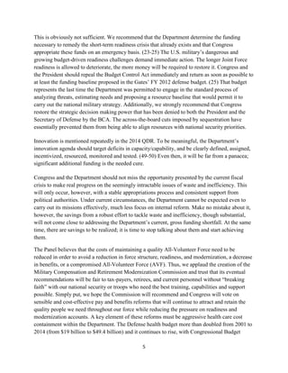 This is obviously not sufficient. We recommend that the Department determine the funding 
necessary to remedy the short-term readiness crisis that already exists and that Congress 
appropriate these funds on an emergency basis. (23-25) The U.S. military’s dangerous and 
growing budget-driven readiness challenges demand immediate action. The longer Joint Force 
readiness is allowed to deteriorate, the more money will be required to restore it. Congress and 
the President should repeal the Budget Control Act immediately and return as soon as possible to 
at least the funding baseline proposed in the Gates’ FY 2012 defense budget. (25) That budget 
represents the last time the Department was permitted to engage in the standard process of 
analyzing threats, estimating needs and proposing a resource baseline that would permit it to 
carry out the national military strategy. Additionally, we strongly recommend that Congress 
restore the strategic decision making power that has been denied to both the President and the 
Secretary of Defense by the BCA. The across-the-board cuts imposed by sequestration have 
essentially prevented them from being able to align resources with national security priorities. 
Innovation is mentioned repeatedly in the 2014 QDR. To be meaningful, the Department’s 
innovation agenda should target deficits in capacity/capability, and be clearly defined, assigned, 
incentivized, resourced, monitored and tested. (49-50) Even then, it will be far from a panacea; 
significant additional funding is the needed cure. 
Congress and the Department should not miss the opportunity presented by the current fiscal 
crisis to make real progress on the seemingly intractable issues of waste and inefficiency. This 
will only occur, however, with a stable appropriations process and consistent support from 
political authorities. Under current circumstances, the Department cannot be expected even to 
carry out its missions effectively, much less focus on internal reform. Make no mistake about it, 
however, the savings from a robust effort to tackle waste and inefficiency, though substantial, 
will not come close to addressing the Department’s current, gross funding shortfall. At the same 
time, there are savings to be realized; it is time to stop talking about them and start achieving 
them. 
The Panel believes that the costs of maintaining a quality All-Volunteer Force need to be 
reduced in order to avoid a reduction in force structure, readiness, and modernization, a decrease 
in benefits, or a compromised All-Volunteer Force (AVF). Thus, we applaud the creation of the 
Military Compensation and Retirement Modernization Commission and trust that its eventual 
recommendations will be fair to tax-payers, retirees, and current personnel without “breaking 
faith” with our national security or troops who need the best training, capabilities and support 
possible. Simply put, we hope the Commission will recommend and Congress will vote on 
sensible and cost-effective pay and benefits reforms that will continue to attract and retain the 
quality people we need throughout our force while reducing the pressure on readiness and 
modernization accounts. A key element of these reforms must be aggressive health care cost 
containment within the Department. The Defense health budget more than doubled from 2001 to 
2014 (from $19 billion to $49.4 billion) and it continues to rise, with Congressional Budget 
5 
 
