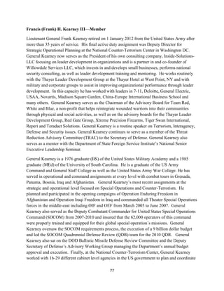77 
Francis (Frank) H. Kearney III—Member 
Lieutenant General Frank Kearney retired on 1 January 2012 from the United States Army after 
more than 35 years of service. His final active duty assignment was Deputy Director for 
Strategic Operational Planning at the National Counter-Terrorism Center in Washington DC. 
General Kearney now serves as the President of his own consulting company, Inside-Solutions- 
LLC focusing on leader development in organizations and is a partner in and co-founder of 
Willowdale Services LLC, which invests in and develops small businesses, performs national 
security consulting, as well as leader development training and mentoring. He works routinely 
with the Thayer Leader Development Group at the Thayer Hotel at West Point, NY and with 
military and corporate groups to assist in improving organizational performance through leader 
development. In this capacity he has worked with leaders in 7-11, Deloitte, General Electric, 
USAA, Novartis, Madison Square Garden, China-Europe International Business School and 
many others. General Kearney serves as the Chairman of the Advisory Board for Team Red, 
White and Blue, a non-profit that helps reintegrate wounded warriors into their communities 
through physical and social activities, as well as on the advisory boards for the Thayer Leader 
Development Group, Red Gate Group, Xtreme Precision Firearms, Tiger Swan International, 
Reperi and Teradact Solutions. General Kearney is a routine speaker on Terrorism, Interagency, 
Defense and Security issues. General Kearney continues to serve as a member of the Threat 
Reduction Advisory Committee (TRAC) to the Secretary of Defense. General Kearney also 
serves as a mentor with the Department of State Foreign Service Institute’s National Senior 
Executive Leadership Seminar. 
General Kearney is a 1976 graduate (BS) of the United States Military Academy and a 1985 
graduate (MEd) of the University of South Carolina. He is a graduate of the US Army 
Command and General Staff College as well as the United States Army War College. He has 
served in operational and command assignments at every level with combat tours in Grenada, 
Panama, Bosnia, Iraq and Afghanistan. General Kearney’s most recent assignments at the 
strategic and operational level focused on Special Operations and Counter-Terrorism. He 
planned and participated in the opening campaigns of Operation Enduring Freedom in 
Afghanistan and Operation Iraqi Freedom in Iraq and commanded all Theater Special Operations 
forces in the middle-east including OIF and OEF from March 2005 to June 2007. General 
Kearney also served as the Deputy Combatant Commander for United States Special Operations 
Command (SOCOM) from 2007-2010 and insured that the 62,000 operators of this command 
were properly trained and equipped for their global special operation’s missions. General 
Kearney oversaw the SOCOM requirements process, the execution of a 9 billion dollar budget 
and led the SOCOM Quadrennial Defense Review (QDR) team for the 2010 QDR. General 
Kearney also sat on the DOD Ballistic Missile Defense Review Committee and the Deputy 
Secretary of Defense’s Advisory Working Group managing the Department’s annual budget 
approval and execution. Finally, at the National Counter-Terrorism Center, General Kearney 
worked with 16-29 different cabinet level agencies in the US government to plan and coordinate 
 