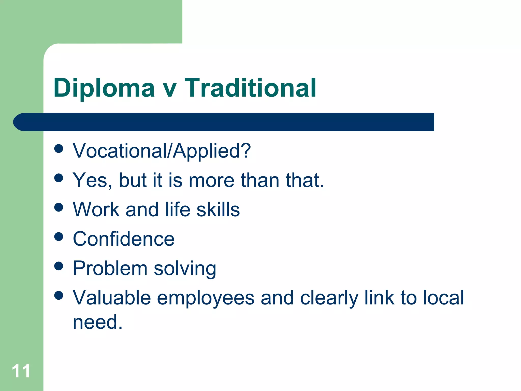 11
Diploma v Traditional
 Vocational/Applied?
 Yes, but it is more than that.
 Work and life skills
 Confidence
 Problem solving
 Valuable employees and clearly link to local
need.
 