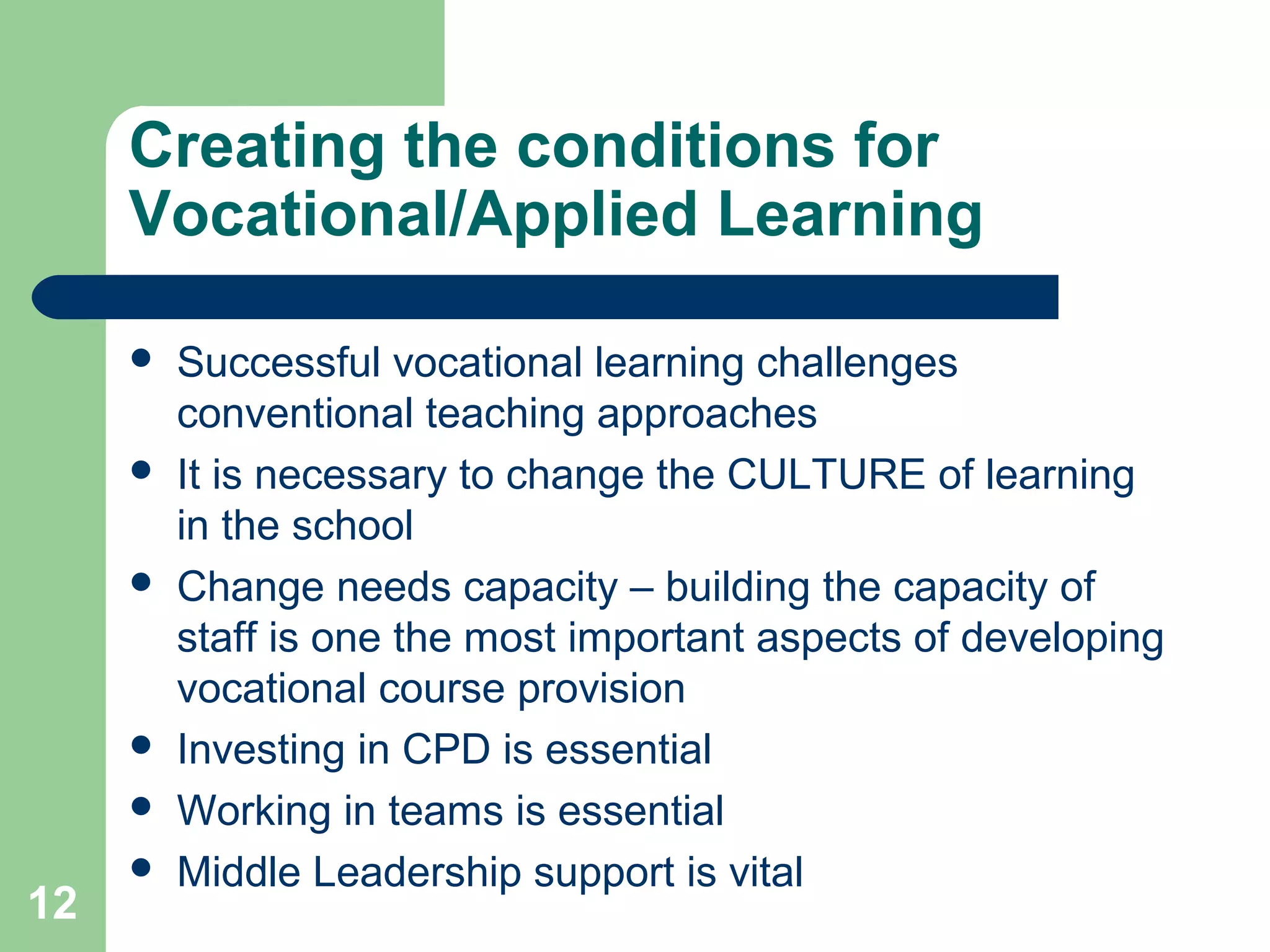 12
Creating the conditions for
Vocational/Applied Learning
 Successful vocational learning challenges
conventional teaching approaches
 It is necessary to change the CULTURE of learning
in the school
 Change needs capacity – building the capacity of
staff is one the most important aspects of developing
vocational course provision
 Investing in CPD is essential
 Working in teams is essential
 Middle Leadership support is vital
 
