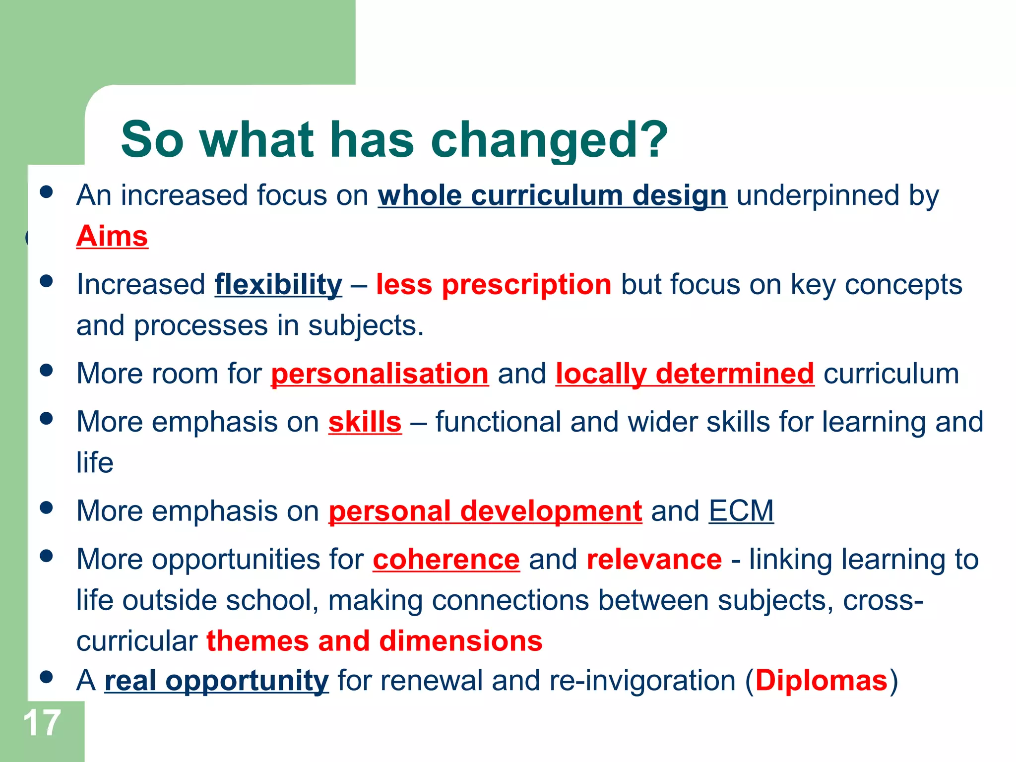 17
So what has changed?
 An increased focus on whole curriculum design underpinned by
Aims
 Increased flexibility – less prescription but focus on key concepts
and processes in subjects.
 More room for personalisation and locally determined curriculum
 More emphasis on skills – functional and wider skills for learning and
life
 More emphasis on personal development and ECM
 More opportunities for coherence and relevance - linking learning to
life outside school, making connections between subjects, cross-
curricular themes and dimensions
 A real opportunity for renewal and re-invigoration (Diplomas)
 