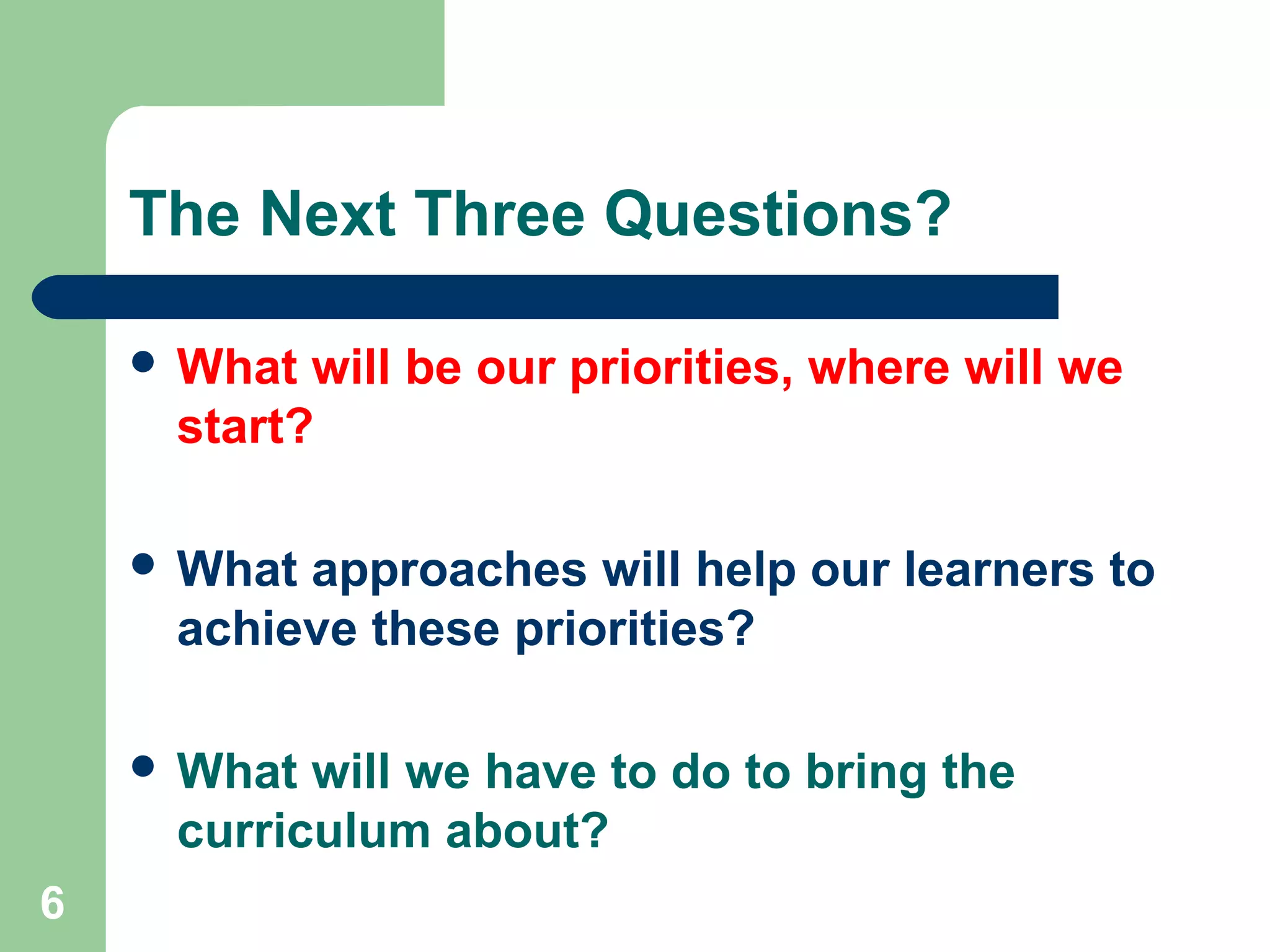 6
The Next Three Questions?
 What will be our priorities, where will we
start?
 What approaches will help our learners to
achieve these priorities?
 What will we have to do to bring the
curriculum about?
 