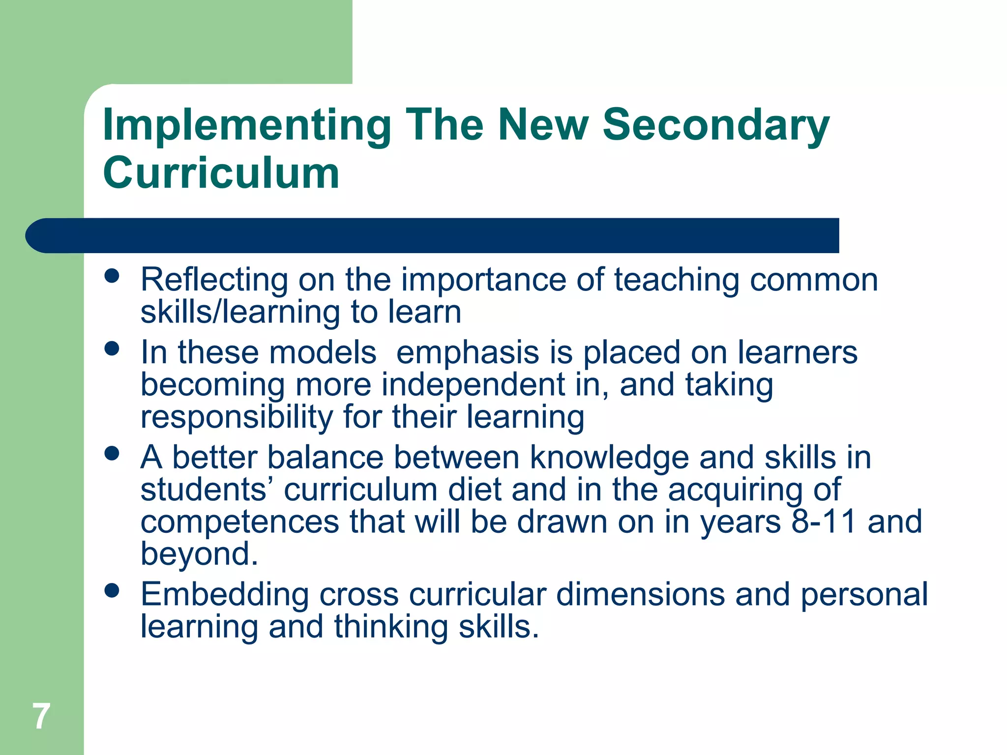 7
Implementing The New Secondary
Curriculum
 Reflecting on the importance of teaching common
skills/learning to learn
 In these models emphasis is placed on learners
becoming more independent in, and taking
responsibility for their learning
 A better balance between knowledge and skills in
students’ curriculum diet and in the acquiring of
competences that will be drawn on in years 8-11 and
beyond.
 Embedding cross curricular dimensions and personal
learning and thinking skills.
 