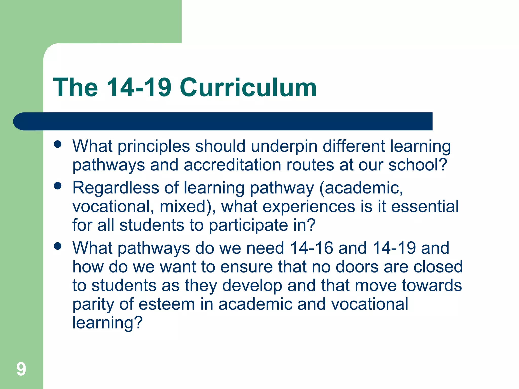 9
The 14-19 Curriculum
 What principles should underpin different learning
pathways and accreditation routes at our school?
 Regardless of learning pathway (academic,
vocational, mixed), what experiences is it essential
for all students to participate in?
 What pathways do we need 14-16 and 14-19 and
how do we want to ensure that no doors are closed
to students as they develop and that move towards
parity of esteem in academic and vocational
learning?
 