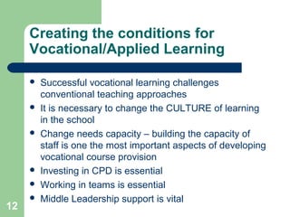 12
Creating the conditions for
Vocational/Applied Learning
 Successful vocational learning challenges
conventional teaching approaches
 It is necessary to change the CULTURE of learning
in the school
 Change needs capacity – building the capacity of
staff is one the most important aspects of developing
vocational course provision
 Investing in CPD is essential
 Working in teams is essential
 Middle Leadership support is vital
 