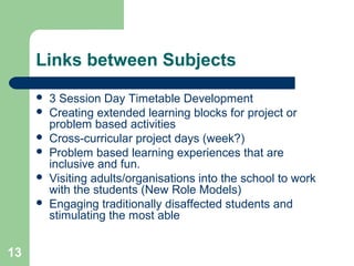 13
Links between Subjects
 3 Session Day Timetable Development
 Creating extended learning blocks for project or
problem based activities
 Cross-curricular project days (week?)
 Problem based learning experiences that are
inclusive and fun.
 Visiting adults/organisations into the school to work
with the students (New Role Models)
 Engaging traditionally disaffected students and
stimulating the most able
 