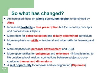 17
So what has changed?
 An increased focus on whole curriculum design underpinned by
Aims
 Increased flexibility – less prescription but focus on key concepts
and processes in subjects.
 More room for personalisation and locally determined curriculum
 More emphasis on skills – functional and wider skills for learning and
life
 More emphasis on personal development and ECM
 More opportunities for coherence and relevance - linking learning to
life outside school, making connections between subjects, cross-
curricular themes and dimensions
 A real opportunity for renewal and re-invigoration (Diplomas)
 