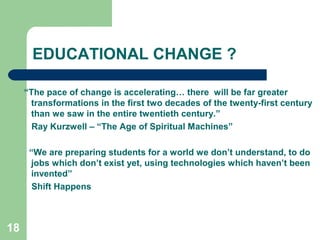 18
EDUCATIONAL CHANGE ?
“The pace of change is accelerating… there will be far greater
transformations in the first two decades of the twenty-first century
than we saw in the entire twentieth century.”
Ray Kurzwell – “The Age of Spiritual Machines”
“We are preparing students for a world we don’t understand, to do
jobs which don’t exist yet, using technologies which haven’t been
invented”
Shift Happens
 