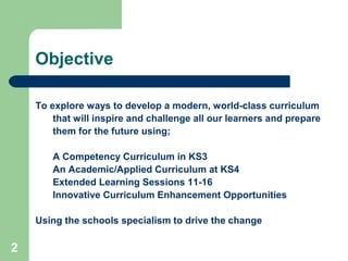2
Objective
To explore ways to develop a modern, world-class curriculum
that will inspire and challenge all our learners and prepare
them for the future using;
a) A Competency Curriculum in KS3
b) An Academic/Applied Curriculum at KS4
c) Extended Learning Sessions 11-16
d) Innovative Curriculum Enhancement Opportunities
Using the schools specialism to drive the change
 