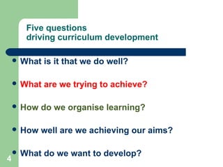 4
Five questions
driving curriculum development
 What is it that we do well?
 What are we trying to achieve?
 How do we organise learning?
 How well are we achieving our aims?
 What do we want to develop?
 