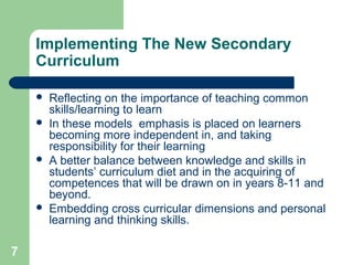 7
Implementing The New Secondary
Curriculum
 Reflecting on the importance of teaching common
skills/learning to learn
 In these models emphasis is placed on learners
becoming more independent in, and taking
responsibility for their learning
 A better balance between knowledge and skills in
students’ curriculum diet and in the acquiring of
competences that will be drawn on in years 8-11 and
beyond.
 Embedding cross curricular dimensions and personal
learning and thinking skills.
 